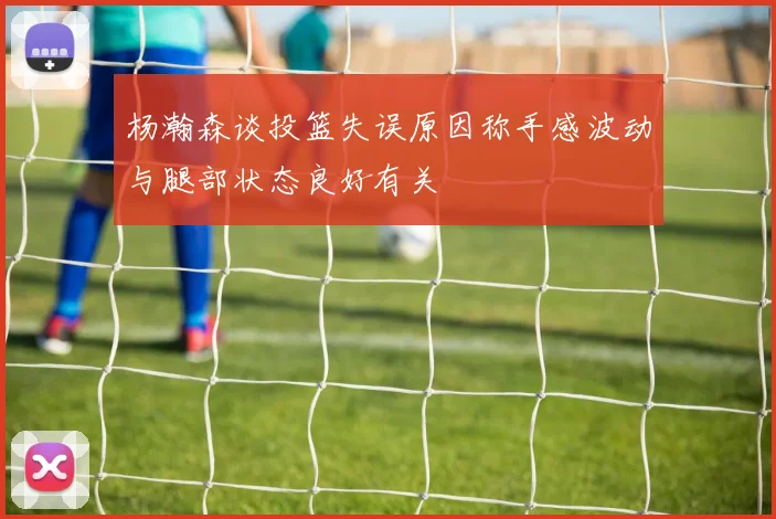 杨瀚森谈投篮失误原因称手感波动与腿部状态良好有关