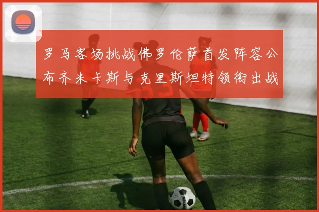 罗马客场挑战佛罗伦萨首发阵容公布齐米卡斯与克里斯坦特领衔出战