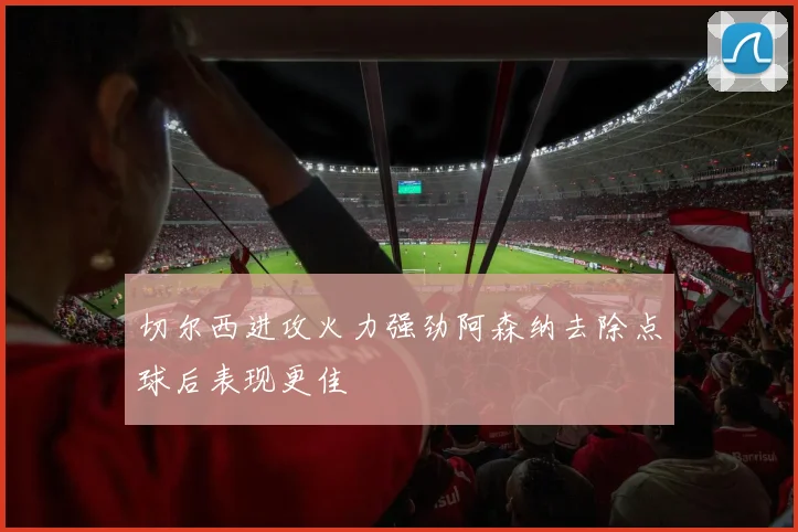 切尔西进攻火力强劲阿森纳去除点球后表现更佳