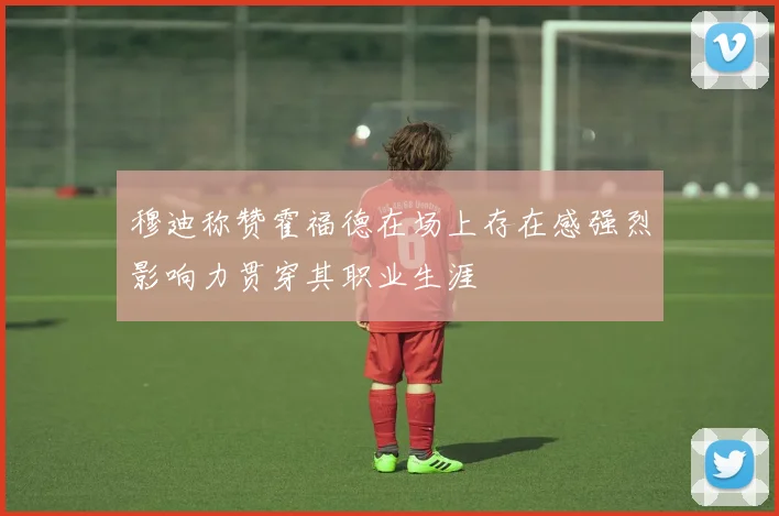 穆迪称赞霍福德在场上存在感强烈影响力贯穿其职业生涯