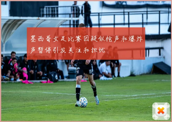 墨西哥女足比赛因疑似枪声和爆炸声暂停引发关注和担忧