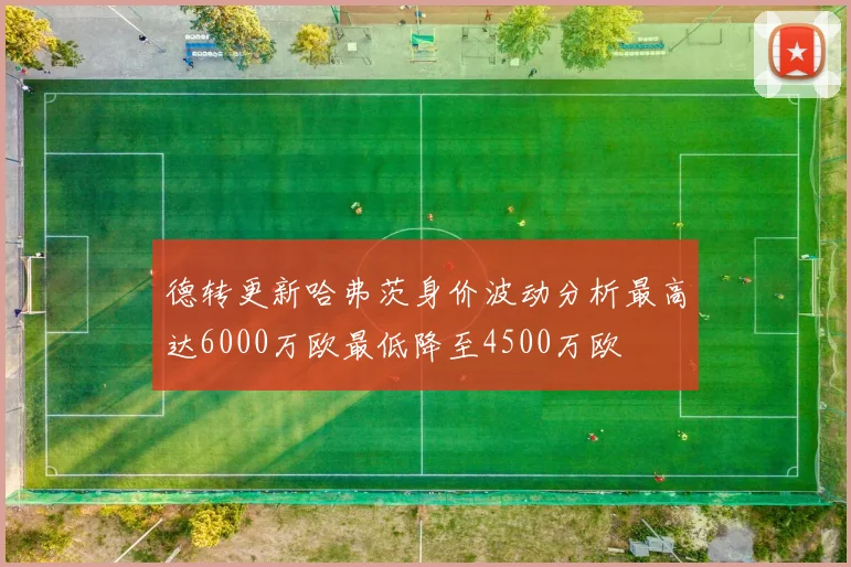 德转更新哈弗茨身价波动分析最高达6000万欧最低降至4500万欧
