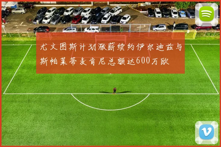 尤文图斯计划涨薪续约伊尔迪兹与斯帕莱蒂麦肯尼总额达600万欧