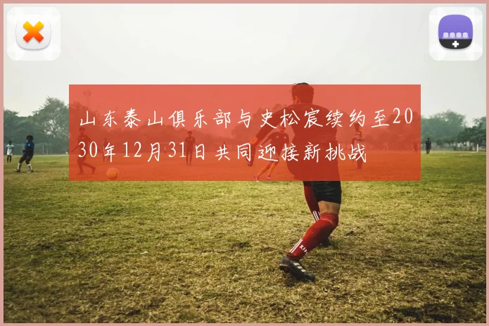 山东泰山俱乐部与史松宸续约至2030年12月31日共同迎接新挑战