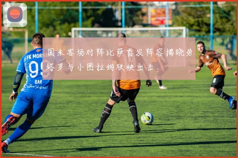 国米客场对阵比萨首发阵容揭晓劳塔罗与小图拉姆联袂出击