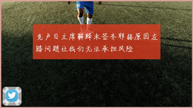 克卢日主席解释未签齐耶赫原因左膝问题让我们无法承担风险