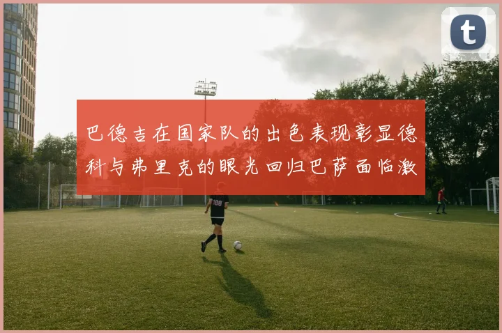 巴德吉在国家队的出色表现彰显德科与弗里克的眼光回归巴萨面临激烈竞争挑战