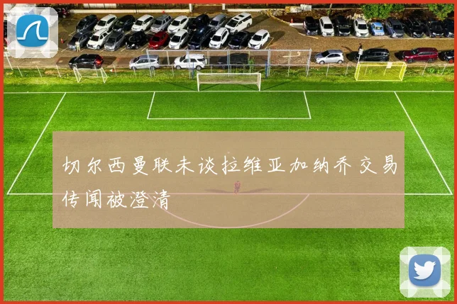 切尔西曼联未谈拉维亚加纳乔交易传闻被澄清